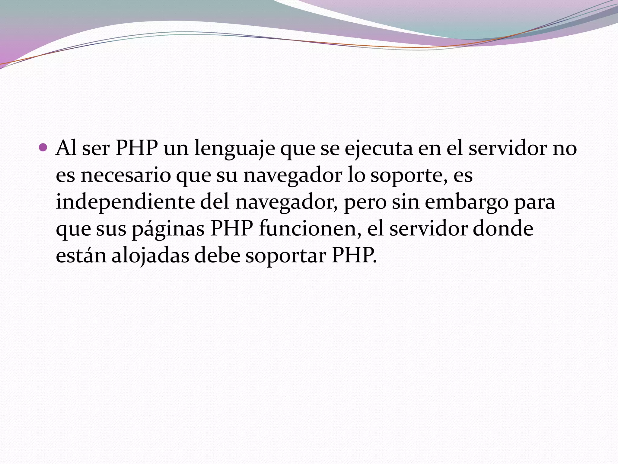  Al ser PHP un lenguaje que se ejecuta en el servidor no
 es necesario que su navegador lo soporte, es
 independiente del navegador, pero sin embargo para
 que sus páginas PHP funcionen, el servidor donde
 están alojadas debe soportar PHP.
 