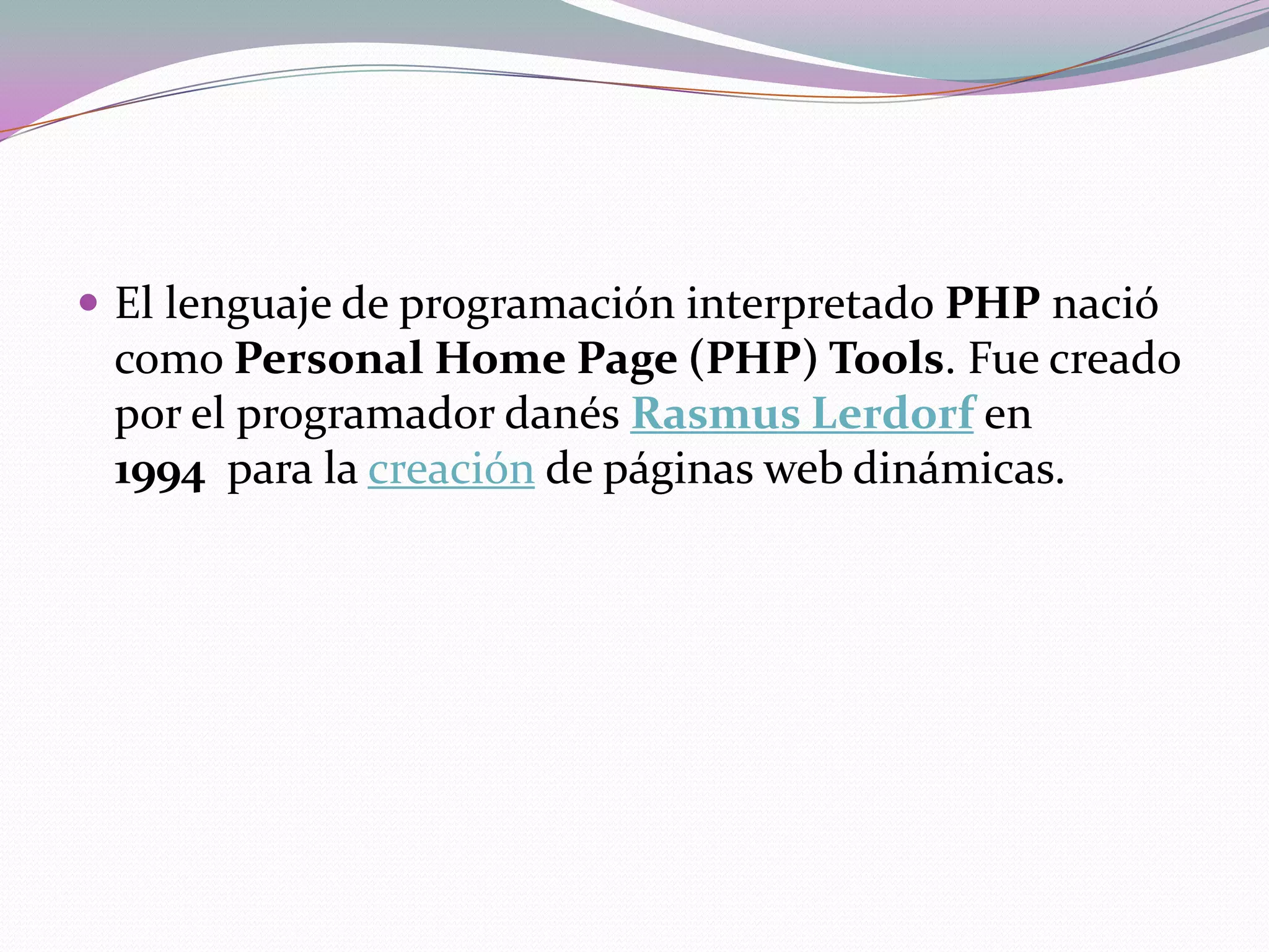 El lenguaje de programación interpretado PHP nació
 como Personal Home Page (PHP) Tools. Fue creado
 por el programador danés Rasmus Lerdorf en
 1994 para la creación de páginas web dinámicas.
 