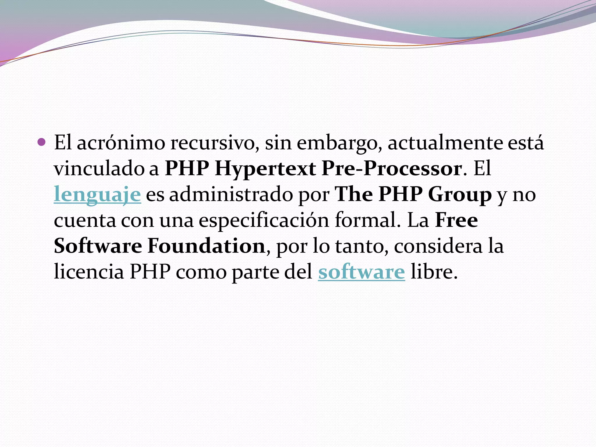  El acrónimo recursivo, sin embargo, actualmente está
 vinculado a PHP Hypertext Pre-Processor. El
 lenguaje es administrado por The PHP Group y no
 cuenta con una especificación formal. La Free
 Software Foundation, por lo tanto, considera la
 licencia PHP como parte del software libre.
 