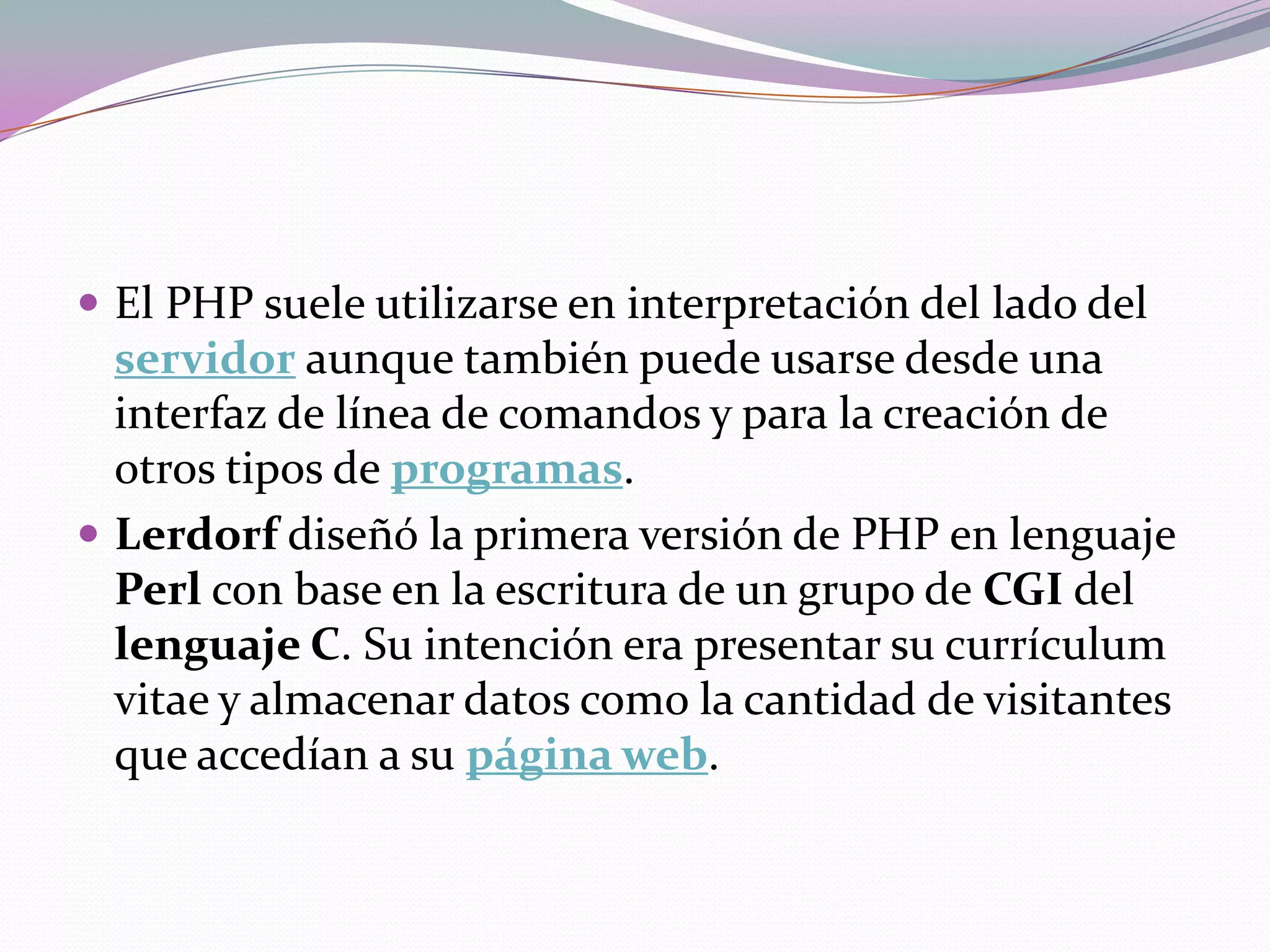 El PHP suele utilizarse en interpretación del lado del
  servidor aunque también puede usarse desde una
  interfaz de línea de comandos y para la creación de
  otros tipos de programas.
 Lerdorf diseñó la primera versión de PHP en lenguaje
  Perl con base en la escritura de un grupo de CGI del
  lenguaje C. Su intención era presentar su currículum
  vitae y almacenar datos como la cantidad de visitantes
  que accedían a su página web.
 