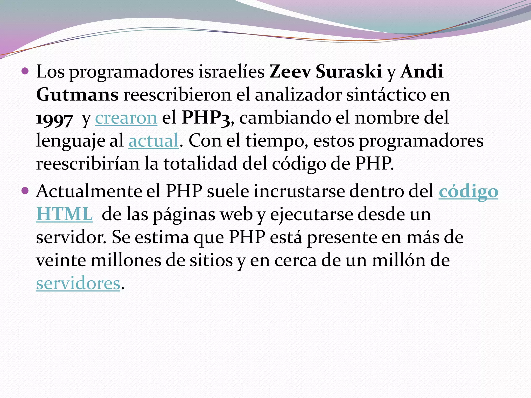  Los programadores israelíes Zeev Suraski y Andi
  Gutmans reescribieron el analizador sintáctico en
  1997 y crearon el PHP3, cambiando el nombre del
  lenguaje al actual. Con el tiempo, estos programadores
  reescribirían la totalidad del código de PHP.
 Actualmente el PHP suele incrustarse dentro del código
  HTML de las páginas web y ejecutarse desde un
  servidor. Se estima que PHP está presente en más de
  veinte millones de sitios y en cerca de un millón de
  servidores.
 