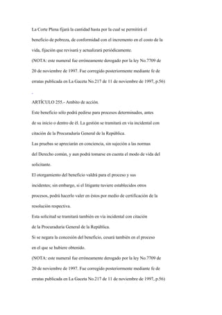La Corte Plena fijará la cantidad hasta por la cual se permitirá el

beneficio de pobreza, de conformidad con el incremento en el costo de la

vida, fijación que revisará y actualizará periódicamente.

(NOTA: este numeral fue erróneamente derogado por la ley No.7709 de

20 de noviembre de 1997. Fue corregido posteriormente mediante fe de

erratas publicada en La Gaceta No.217 de 11 de noviembre de 1997, p.56)



ARTÍCULO 255.- Ambito de acción.

Este beneficio sólo podrá pedirse para procesos determinados, antes

de su inicio o dentro de él. La gestión se tramitará en vía incidental con

citación de la Procuraduría General de la República.

Las pruebas se apreciarán en conciencia, sin sujeción a las normas

del Derecho común, y aun podrá tomarse en cuenta el modo de vida del

solicitante.

El otorgamiento del beneficio valdrá para el proceso y sus

incidentes; sin embargo, si el litigante tuviere establecidos otros

procesos, podrá hacerlo valer en éstos por medio de certificación de la

resolución respectiva.

Esta solicitud se tramitará también en vía incidental con citación

de la Procuraduría General de la República.

Si se negara la concesión del beneficio, cesará también en el proceso

en el que se hubiere obtenido.

(NOTA: este numeral fue erróneamente derogado por la ley No.7709 de

20 de noviembre de 1997. Fue corregido posteriormente mediante fe de

erratas publicada en La Gaceta No.217 de 11 de noviembre de 1997, p.56)
 