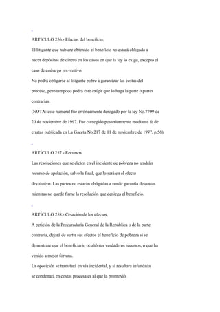 ARTÍCULO 256.- Efectos del beneficio.

El litigante que hubiere obtenido el beneficio no estará obligado a

hacer depósitos de dinero en los casos en que la ley lo exige, excepto el

caso de embargo preventivo.

No podrá obligarse al litigante pobre a garantizar las costas del

proceso, pero tampoco podrá éste exigir que lo haga la parte o partes

contrarias.

(NOTA: este numeral fue erróneamente derogado por la ley No.7709 de

20 de noviembre de 1997. Fue corregido posteriormente mediante fe de

erratas publicada en La Gaceta No.217 de 11 de noviembre de 1997, p.56)



ARTÍCULO 257.- Recursos.

Las resoluciones que se dicten en el incidente de pobreza no tendrán

recurso de apelación, salvo la final, que lo será en el efecto

devolutivo. Las partes no estarán obligadas a rendir garantía de costas

mientras no quede firme la resolución que deniega el beneficio.



ARTÍCULO 258.- Cesación de los efectos.

A petición de la Procuraduría General de la República o de la parte

contraria, dejará de surtir sus efectos el beneficio de pobreza si se

demostrare que el beneficiario ocultó sus verdaderos recursos, o que ha

venido a mejor fortuna.

La oposición se tramitará en vía incidental, y si resultara infundada

se condenará en costas procesales al que la promovió.
 