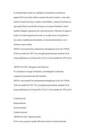 Si el beneficiado ocultó sus verdaderas circunstancias económicas,

pagará al Fisco tres días multa en asuntos de menor cuantía, y cinco días

multa en asuntos de mayor cuantía o inestimables, y desde el momento en

que quede firme la resolución en la que se revoque el beneficio, estará

también obligado a garantizar las costas del proceso. Mientras no pague la

multa y no rinda la garantía de costas, no se dará curso a sus gestiones,

las cuales se tendrán por presentadas, sin retroacción de plazos, en el

instante en que cumpla.

(NOTA: este numeral fue erróneamente derogado por la ley No.7709 de

20 de noviembre de 1997. Fue corregido posteriormente mediante fe de

erratas publicada en La Gaceta No.217 de 11 de noviembre de 1997, p.56)



ARTÍCULO 259.- Denegatoria del beneficio.

Si se declarase sin lugar el beneficio, será obligado el solicitante

a pagar las costas procesales del incidente.

(NOTA: este numeral fue erróneamente derogado por la ley No.7709 de

20 de noviembre de 1997. Fue corregido posteriormente mediante fe de

erratas publicada en La Gaceta No.217 de 11 de noviembre de 1997, p.56)



CAPITULO IV

Representación

Sección primera

Curador procesal

ARTÍCULO 260.- Opuesto interés.

En los casos en que los padres del menor sujeto a la patria potestad,
 