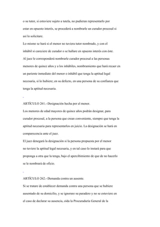 o su tutor, si estuviere sujeto a tutela, no pudieran representarlo por

estar en opuesto interés, se procederá a nombrarle un curador procesal si

así lo solicitare.

Lo mismo se hará si el menor no tuviera tutor nombrado, y con el

inhábil si careciere de curador o se hallare en opuesto interés con éste.

Al juez le corresponderá nombrarle curador procesal a las personas

menores de quince años y a los inhábiles, nombramiento que hará recaer en

un pariente inmediato del menor o inhábil que tenga la aptitud legal

necesaria, si lo hubiere; en su defecto, en una persona de su confianza que

tenga la aptitud necesaria.



ARTÍCULO 261.- Designación hecha por el menor.

Los menores de edad mayores de quince años podrán designar, para

curador procesal, a la persona que crean conveniente, siempre que tenga la

aptitud necesaria para representarlos en juicio. La designación se hará en

comparecencia ante el juez.

El juez denegará la designación si la persona propuesta por el menor

no tuviere la aptitud legal necesaria, y en tal caso lo instará para que

proponga a otra que la tenga, bajo el apercibimiento de que de no hacerlo

se le nombrará de oficio.



ARTÍCULO 262.- Demanda contra un ausente.

Si se tratare de establecer demanda contra una persona que se hubiere

ausentado de su domicilio, y se ignorare su paradero y no se estuviere en

el caso de declarar su ausencia, oída la Procuraduría General de la
 