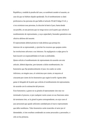 República y rendida la prueba del caso, se nombrará curador al ausente, en

caso de que no hubiere dejado apoderado. En el nombramiento se dará

preferencia a las personas de que habla el artículo 50 del Código Civil, y

si no existieren esas personas, la elección la hará el juez, hasta donde

sea posible, en una persona que no tenga nexos con la parte que solicita el

nombramiento de representante, y cuya capacidad y honradez garanticen una

efectiva defensa del ausente.

El representante deberá promover toda defensa que proteja los

intereses de su representado, y ejercitar los recursos que quepan contra

las resoluciones adversas a sus intereses. Su negligencia o culpa grave lo

hará incurrir en responsabilidad civil ante su defendido.

Quien solicite el nombramiento de representante de acuerdo con este

artículo, deberá depositar, previamente a dicho nombramiento, los

honorarios que fije prudencialmente el juez, los cuales no serán

inferiores, en ningún caso, al veinticinco por ciento, ni mayores al

cincuenta por ciento de los honorarios que según la tarifa vigente deba

ganar el abogado de la parte que solicita el nombramiento de representante,

de acuerdo con la estimación del proceso.

Esos honorarios y gastos no se girarán al representante sino una vez

terminado el proceso; si por cualquier razón cesare en sus funciones antes

de terminarse éste, se le girará la parte correspondiente, en cuyo caso el

juez procurará que quede suficiente cantidad para el nuevo representante

que debe nombrarse. Tales honorarios serán resarcidos al actor por el

demandado, si éste resultare condenado en costas procesales y personales, o

sólo en las primeras.
 