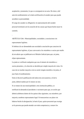 aceptación y juramento, lo que se consignará en un acta. De éstos y del

auto de nombramiento se le dará certificación al curador para que pueda

acreditar su personalidad.

El cargo de curador es obligatorio; la representación del curador

procesal terminará con la cesación de las causas que hayan hecho nacer la

curatela.



ARTÍCULO 266.- Municipalidades, sociedades y asociaciones sin

representante legítimo.

Si hubiere de ser demandada una sociedad o asociación que careciere de

representante legítimo, el juez convocará a los miembros o socios por medio

de un edicto que se publicará en el Boletín Judicial para que, en junta,

elijan representante.

La junta se verificará cualquiera que sea el número de miembros o

socios presentes, y la elección se decidirá por simple mayoría de votos. En

caso de no resultar mayoría o de no asistir ningún miembro a la junta, el

juez hará el nombramiento.

Entre el día de la publicación del edicto de convocatoria y el de la

junta, deberá mediar por lo menos un mes.

Si se tratare de una municipalidad u otra institución pública, se

notificará la demanda al presidente o secretario para que, en sesión que

deberá celebrarse dentro de los quince días siguientes, sus miembros, por

mayoría, nombren representante legal. Si transcurriere ese plazo sin

haberse hecho la designación, la hará el juez, quien procurará que recaiga

en la persona que pueda atender con toda competencia y esmero los
 