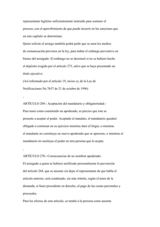 representante legítimo suficientemente instruido para sostener el

proceso, con el apercibimiento de que puede incurrir en las sanciones que

en este capítulo se determinan.

Quien solicite el arraigo también podrá pedir que se usen los medios

de comunicación previstos en la ley, para trabar el embargo preventivo en

bienes del arraigado. El embargo no se decretará si no se hubiere hecho

el depósito exigido por el artículo 273, salvo que se haya presentado un

título ejecutivo.

(Así reformado por el artículo 19, inciso c), de la Ley de

Notificaciones No.7637 de 21 de octubre de 1996)



ARTÍCULO 269.- Aceptación del mandatario y obligatoriedad.-

Para tener como constituido un apoderado, es preciso que éste se

presente a aceptar el poder. Aceptado el mandato, el mandatario quedará

obligado a continuar en su ejercicio mientras dure el litigio, o mientras

el mandante no constituya un nuevo apoderado que se apersone, o mientras el

mandatario no sustituya el poder en otra persona que lo acepte.



ARTÍCULO 270.- Consecuencias de no nombrar apoderado.

El arraigado a quien se hubiere notificado personalmente la prevención

del artículo 268, que se ausente sin dejar el representante de que habla el

artículo anterior, será condenado, sin más trámite, según el tenor de la

demanda, si fuere procedente en derecho, al pago de las costas personales y

procesales.

Para los efectos de este artículo, se tendrá a la persona como ausente
 