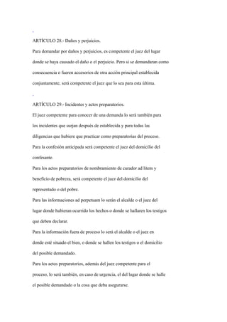 ARTÍCULO 28.- Daños y perjuicios.

Para demandar por daños y perjuicios, es competente el juez del lugar

donde se haya causado el daño o el perjuicio. Pero si se demandaran como

consecuencia o fueren accesorios de otra acción principal establecida

conjuntamente, será competente el juez que lo sea para esta última.



ARTÍCULO 29.- Incidentes y actos preparatorios.

El juez competente para conocer de una demanda lo será también para

los incidentes que surjan después de establecida y para todas las

diligencias que hubiere que practicar como preparatorias del proceso.

Para la confesión anticipada será competente el juez del domicilio del

confesante.

Para los actos preparatorios de nombramiento de curador ad litem y

beneficio de pobreza, será competente el juez del domicilio del

representado o del pobre.

Para las informaciones ad perpetuam lo serán el alcalde o el juez del

lugar donde hubieran ocurrido los hechos o donde se hallaren los testigos

que deben declarar.

Para la información fuera de proceso lo será el alcalde o el juez en

donde esté situado el bien, o donde se hallen los testigos o el domicilio

del posible demandado.

Para los actos preparatorios, además del juez competente para el

proceso, lo será también, en caso de urgencia, el del lugar donde se halle

el posible demandado o la cosa que deba asegurarse.
 