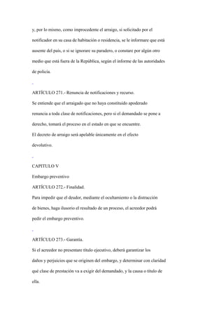 y, por lo mismo, como improcedente el arraigo, si solicitado por el

notificador en su casa de habitación o residencia, se le informare que está

ausente del país, o si se ignorare su paradero, o constare por algún otro

medio que está fuera de la República, según el informe de las autoridades

de policía.



ARTÍCULO 271.- Renuncia de notificaciones y recurso.

Se entiende que el arraigado que no haya constituido apoderado

renuncia a toda clase de notificaciones, pero si el demandado se pone a

derecho, tomará el proceso en el estado en que se encuentre.

El decreto de arraigo será apelable únicamente en el efecto

devolutivo.



CAPITULO V

Embargo preventivo

ARTÍCULO 272.- Finalidad.

Para impedir que el deudor, mediante el ocultamiento o la distracción

de bienes, haga ilusorio el resultado de un proceso, el acreedor podrá

pedir el embargo preventivo.



ARTÍCULO 273.- Garantía.

Si el acreedor no presentare título ejecutivo, deberá garantizar los

daños y perjuicios que se originen del embargo, y determinar con claridad

qué clase de prestación va a exigir del demandado, y la causa o título de

ella.
 
