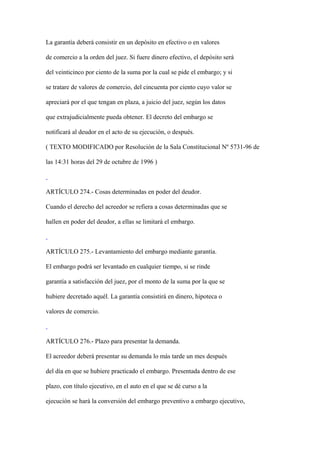 La garantía deberá consistir en un depósito en efectivo o en valores

de comercio a la orden del juez. Si fuere dinero efectivo, el depósito será

del veinticinco por ciento de la suma por la cual se pide el embargo; y si

se tratare de valores de comercio, del cincuenta por ciento cuyo valor se

apreciará por el que tengan en plaza, a juicio del juez, según los datos

que extrajudicialmente pueda obtener. El decreto del embargo se

notificará al deudor en el acto de su ejecución, o después.

( TEXTO MODIFICADO por Resolución de la Sala Constitucional Nº 5731-96 de

las 14:31 horas del 29 de octubre de 1996 )



ARTÍCULO 274.- Cosas determinadas en poder del deudor.

Cuando el derecho del acreedor se refiera a cosas determinadas que se

hallen en poder del deudor, a ellas se limitará el embargo.



ARTÍCULO 275.- Levantamiento del embargo mediante garantía.

El embargo podrá ser levantado en cualquier tiempo, si se rinde

garantía a satisfacción del juez, por el monto de la suma por la que se

hubiere decretado aquél. La garantía consistirá en dinero, hipoteca o

valores de comercio.



ARTÍCULO 276.- Plazo para presentar la demanda.

El acreedor deberá presentar su demanda lo más tarde un mes después

del día en que se hubiere practicado el embargo. Presentada dentro de ese

plazo, con título ejecutivo, en el auto en el que se dé curso a la

ejecución se hará la conversión del embargo preventivo a embargo ejecutivo,
 