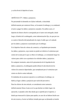 y se devolverá el depósito al actor.



ARTÍCULO 277.- Daños y perjuicios.

No presentada la demanda en el plazo indicado, o desechada

definitivamente por sentencia firme, se levantará el embargo y se condenará

al actor a pagar los daños y perjuicios causados. En ambos casos, el

depósito de dinero efectivo consignado por el autor será entregado, desde

luego, al dueño de lo embargado, como indemnización fija, sin que por eso

se coarte el derecho del perjudicado de exigir el saldo que se le adeude

por los daños y perjuicios ocasionados por el embargo.

Si el depósito fuera de valores de comercio, se liquidarán previamente

los daños y perjuicios, cuyo monto no podrá ser inferior al veinticinco por

ciento de la suma por la que se obtuvo el embargo, y se rematarán luego los

valores para cubrir con su producto los referidos daños y perjuicios.

En cualquier momento, antes de la presentación de la liquidación de

daños y perjuicios, el embargante podrá obtener la devolución de los

valores de comercio depositados, que reemplazará por el veinticinco por

ciento en efectivo antes indicado.

Si tratándose de un proceso ejecutivo se confirmare el embargo, no

habrá ya lugar a daños y perjuicios por razón del preventivo.

Para los efectos de este artículo, se considerará como sentencia

definitivamente firme el auto en el se que declare no haber lugar a la

ejecución, si pasados ocho días desde que se aprobó por el superior, o

desde que transcurrió el plazo para apelar, en caso de no haberse hecho uso

de este recurso, el actor no hubiere instado para que su demanda se tramite
 