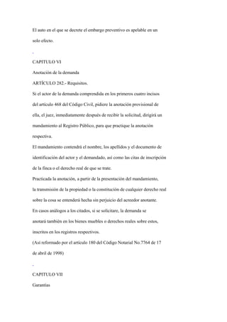 El auto en el que se decrete el embargo preventivo es apelable en un

solo efecto.



CAPITULO VI

Anotación de la demanda

ARTÍCULO 282.- Requisitos.

Si el actor de la demanda comprendida en los primeros cuatro incisos

del artículo 468 del Código Civil, pidiere la anotación provisional de

ella, el juez, inmediatamente después de recibir la solicitud, dirigirá un

mandamiento al Registro Público, para que practique la anotación

respectiva.

El mandamiento contendrá el nombre, los apellidos y el documento de

identificación del actor y el demandado, así como las citas de inscripción

de la finca o el derecho real de que se trate.

Practicada la anotación, a partir de la presentación del mandamiento,

la transmisión de la propiedad o la constitución de cualquier derecho real

sobre la cosa se entenderá hecha sin perjuicio del acreedor anotante.

En casos análogos a los citados, si se solicitare, la demanda se

anotará también en los bienes muebles o derechos reales sobre estos,

inscritos en los registros respectivos.

(Así reformado por el artículo 180 del Código Notarial No.7764 de 17

de abril de 1998)



CAPITULO VII

Garantías
 