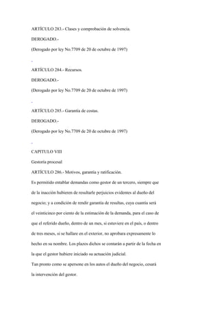ARTÍCULO 283.- Clases y comprobación de solvencia.

DEROGADO.-

(Derogado por ley No.7709 de 20 de octubre de 1997)



ARTÍCULO 284.- Recursos.

DEROGADO.-

(Derogado por ley No.7709 de 20 de octubre de 1997)



ARTÍCULO 285.- Garantía de costas.

DEROGADO.-

(Derogado por ley No.7709 de 20 de octubre de 1997)



CAPITULO VIII

Gestoría procesal

ARTÍCULO 286.- Motivos, garantía y ratificación.

Es permitido entablar demandas como gestor de un tercero, siempre que

de la inacción hubieren de resultarle perjuicios evidentes al dueño del

negocio; y a condición de rendir garantía de resultas, cuya cuantía será

el veinticinco por ciento de la estimación de la demanda, para el caso de

que el referido dueño, dentro de un mes, si estuviere en el país, o dentro

de tres meses, si se hallare en el exterior, no aprobara expresamente lo

hecho en su nombre. Los plazos dichos se contarán a partir de la fecha en

la que el gestor hubiere iniciado su actuación judicial.

Tan pronto como se apersone en los autos el dueño del negocio, cesará

la intervención del gestor.
 