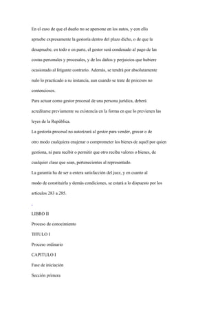 En el caso de que el dueño no se apersone en los autos, y con ello

apruebe expresamente la gestoría dentro del plazo dicho, o de que la

desapruebe, en todo o en parte, el gestor será condenado al pago de las

costas personales y procesales, y de los daños y perjuicios que hubiere

ocasionado al litigante contrario. Además, se tendrá por absolutamente

nulo lo practicado a su instancia, aun cuando se trate de procesos no

contenciosos.

Para actuar como gestor procesal de una persona jurídica, deberá

acreditarse previamente su existencia en la forma en que lo previenen las

leyes de la República.

La gestoría procesal no autorizará al gestor para vender, gravar o de

otro modo cualquiera enajenar o comprometer los bienes de aquél por quien

gestiona, ni para recibir o permitir que otro reciba valores o bienes, de

cualquier clase que sean, pertenecientes al representado.

La garantía ha de ser a entera satisfacción del juez, y en cuanto al

modo de constituirla y demás condiciones, se estará a lo dispuesto por los

artículos 283 a 285.



LIBRO II

Proceso de conocimiento

TITULO I

Proceso ordinario

CAPITULO I

Fase de iniciación

Sección primera
 