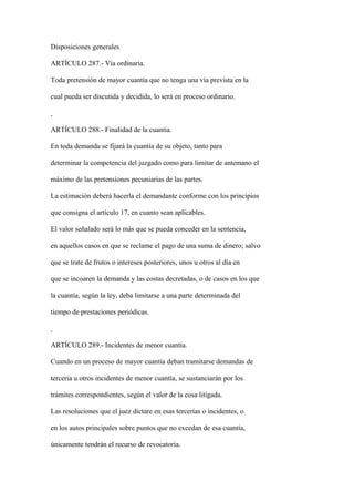Disposiciones generales

ARTÍCULO 287.- Vía ordinaria.

Toda pretensión de mayor cuantía que no tenga una vía prevista en la

cual pueda ser discutida y decidida, lo será en proceso ordinario.



ARTÍCULO 288.- Finalidad de la cuantía.

En toda demanda se fijará la cuantía de su objeto, tanto para

determinar la competencia del juzgado como para limitar de antemano el

máximo de las pretensiones pecuniarias de las partes.

La estimación deberá hacerla el demandante conforme con los principios

que consigna el artículo 17, en cuanto sean aplicables.

El valor señalado será lo más que se pueda conceder en la sentencia,

en aquellos casos en que se reclame el pago de una suma de dinero; salvo

que se trate de frutos o intereses posteriores, unos u otros al día en

que se incoaren la demanda y las costas decretadas, o de casos en los que

la cuantía, según la ley, deba limitarse a una parte determinada del

tiempo de prestaciones periódicas.



ARTÍCULO 289.- Incidentes de menor cuantía.

Cuando en un proceso de mayor cuantía deban tramitarse demandas de

tercería u otros incidentes de menor cuantía, se sustanciarán por los

trámites correspondientes, según el valor de la cosa litigada.

Las resoluciones que el juez dictare en esas tercerías o incidentes, o

en los autos principales sobre puntos que no excedan de esa cuantía,

únicamente tendrán el recurso de revocatoria.
 