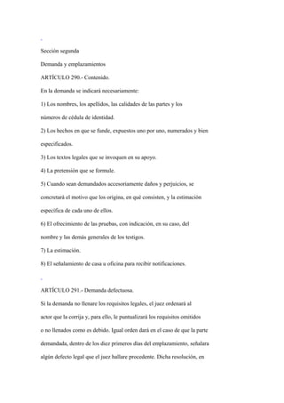 Sección segunda

Demanda y emplazamientos

ARTÍCULO 290.- Contenido.

En la demanda se indicará necesariamente:

1) Los nombres, los apellidos, las calidades de las partes y los

números de cédula de identidad.

2) Los hechos en que se funde, expuestos uno por uno, numerados y bien

especificados.

3) Los textos legales que se invoquen en su apoyo.

4) La pretensión que se formule.

5) Cuando sean demandados accesoriamente daños y perjuicios, se

concretará el motivo que los origina, en qué consisten, y la estimación

específica de cada uno de ellos.

6) El ofrecimiento de las pruebas, con indicación, en su caso, del

nombre y las demás generales de los testigos.

7) La estimación.

8) El señalamiento de casa u oficina para recibir notificaciones.



ARTÍCULO 291.- Demanda defectuosa.

Si la demanda no llenare los requisitos legales, el juez ordenará al

actor que la corrija y, para ello, le puntualizará los requisitos omitidos

o no llenados como es debido. Igual orden dará en el caso de que la parte

demandada, dentro de los diez primeros días del emplazamiento, señalara

algún defecto legal que el juez hallare procedente. Dicha resolución, en
 