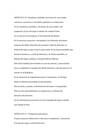 ARTÍCULO 30.- Interdictos, deslindes, divisiones de cosa común,

concursos, sucesiones y actividades judiciales no contenciosas.

En los interdictos, deslindes y divisiones de cosa común, será

competente el juez del lugar en donde esté situado el bien.

En el concurso de acreedores, el del domicilio del deudor.

En los procesos sucesorios, corresponde a los tribunales de primera

instancia del último domicilio del causante; a falta de domicilio, al

tribunal del lugar en que exista la mayor parte de los bienes inmuebles que

formen la herencia; y a falta de domicilio y de bienes inmuebles, al

tribunal del lugar en donde el causante hubiere fallecido.

Para dictar medidas provisionales en caso de ausencia, y para declarar

ésta, es competente el juzgado del último domicilio conocido que tuvo el

ausente en la República.

En las denuncias de impedimentos para el matrimonio, el del lugar

donde se hubieren presentado los pretendientes.

Para la tutela y curatela, el del domicilio del menor o incapacitado.

Para los otros procedimientos no contenciosos, el tribunal del

domicilio del promotor.

En las informaciones posesorias lo será el juzgado del lugar en donde

esté situada la finca.



ARTÍCULO 31.- Competencia preventiva.

Si para un proceso hubiera dos o más jueces competentes, conocerá de

él el que prevenga a solicitud del actor.
 