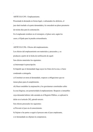 ARTÍCULO 295.- Emplazamiento.

Presentada la demanda en forma legal, o subsanados los defectos, el

juez dará traslado a la parte demandada y le concederá un plazo perentorio

de treinta días para la contestación.

Si el emplazado residiere en el extranjero, el plazo será, según los

casos, el fijado para la prueba extraordinaria.



ARTÍCULO 296.- Efectos del emplazamiento.

Los efectos del emplazamiento son materiales y procesales, y se

producen a partir de la fecha de notificación de aquél.

Son efectos materiales los siguientes:

a) Interrumpir la prescripción.

b) Impedir que el demandado haga suyos los frutos de la cosa, si fuere

condenado a entregarla.

c) Constituir en mora al demandado, respecto a obligaciones que no

tienen plazo para el cumplimiento.

ch) Hacer anulables la enajenación y los gravámenes constituidos sobre

la cosa litigiosa, con posterioridad al emplazamiento. Respecto a inmuebles

cuya demanda hubiere sido anotada en el Registro Público, se aplicará lo

dicho en el artículo 282, párrafo tercero.

Son efectos procesales los siguientes:

a) Prevenir el juez en el conocimiento.

b) Sujetar a las partes a seguir el proceso ante el juez emplazante,

si el demandado no objetara la competencia.
 