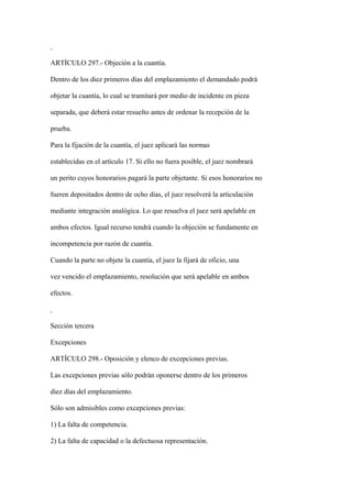 ARTÍCULO 297.- Objeción a la cuantía.

Dentro de los diez primeros días del emplazamiento el demandado podrá

objetar la cuantía, lo cual se tramitará por medio de incidente en pieza

separada, que deberá estar resuelto antes de ordenar la recepción de la

prueba.

Para la fijación de la cuantía, el juez aplicará las normas

establecidas en el artículo 17. Si ello no fuera posible, el juez nombrará

un perito cuyos honorarios pagará la parte objetante. Si esos honorarios no

fueren depositados dentro de ocho días, el juez resolverá la articulación

mediante integración analógica. Lo que resuelva el juez será apelable en

ambos efectos. Igual recurso tendrá cuando la objeción se fundamente en

incompetencia por razón de cuantía.

Cuando la parte no objete la cuantía, el juez la fijará de oficio, una

vez vencido el emplazamiento, resolución que será apelable en ambos

efectos.



Sección tercera

Excepciones

ARTÍCULO 298.- Oposición y elenco de excepciones previas.

Las excepciones previas sólo podrán oponerse dentro de los primeros

diez días del emplazamiento.

Sólo son admisibles como excepciones previas:

1) La falta de competencia.

2) La falta de capacidad o la defectuosa representación.
 