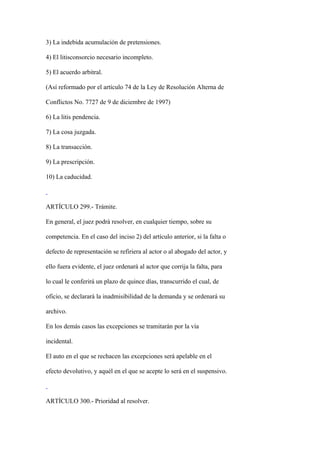 3) La indebida acumulación de pretensiones.

4) El litisconsorcio necesario incompleto.

5) El acuerdo arbitral.

(Así reformado por el artículo 74 de la Ley de Resolución Alterna de

Conflictos No. 7727 de 9 de diciembre de 1997)

6) La litis pendencia.

7) La cosa juzgada.

8) La transacción.

9) La prescripción.

10) La caducidad.



ARTÍCULO 299.- Trámite.

En general, el juez podrá resolver, en cualquier tiempo, sobre su

competencia. En el caso del inciso 2) del artículo anterior, si la falta o

defecto de representación se refiriera al actor o al abogado del actor, y

ello fuera evidente, el juez ordenará al actor que corrija la falta, para

lo cual le conferirá un plazo de quince días, transcurrido el cual, de

oficio, se declarará la inadmisibilidad de la demanda y se ordenará su

archivo.

En los demás casos las excepciones se tramitarán por la vía

incidental.

El auto en el que se rechacen las excepciones será apelable en el

efecto devolutivo, y aquél en el que se acepte lo será en el suspensivo.



ARTÍCULO 300.- Prioridad al resolver.
 