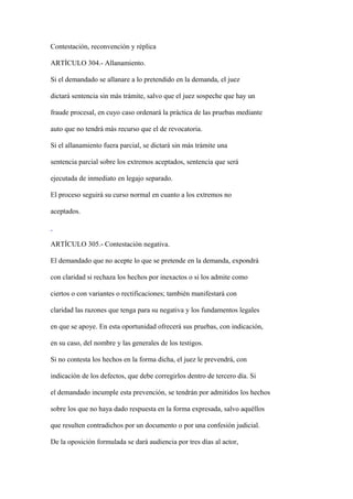 Contestación, reconvención y réplica

ARTÍCULO 304.- Allanamiento.

Si el demandado se allanare a lo pretendido en la demanda, el juez

dictará sentencia sin más trámite, salvo que el juez sospeche que hay un

fraude procesal, en cuyo caso ordenará la práctica de las pruebas mediante

auto que no tendrá más recurso que el de revocatoria.

Si el allanamiento fuera parcial, se dictará sin más trámite una

sentencia parcial sobre los extremos aceptados, sentencia que será

ejecutada de inmediato en legajo separado.

El proceso seguirá su curso normal en cuanto a los extremos no

aceptados.



ARTÍCULO 305.- Contestación negativa.

El demandado que no acepte lo que se pretende en la demanda, expondrá

con claridad si rechaza los hechos por inexactos o si los admite como

ciertos o con variantes o rectificaciones; también manifestará con

claridad las razones que tenga para su negativa y los fundamentos legales

en que se apoye. En esta oportunidad ofrecerá sus pruebas, con indicación,

en su caso, del nombre y las generales de los testigos.

Si no contesta los hechos en la forma dicha, el juez le prevendrá, con

indicación de los defectos, que debe corregirlos dentro de tercero día. Si

el demandado incumple esta prevención, se tendrán por admitidos los hechos

sobre los que no haya dado respuesta en la forma expresada, salvo aquéllos

que resulten contradichos por un documento o por una confesión judicial.

De la oposición formulada se dará audiencia por tres días al actor,
 
