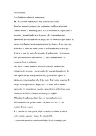 Sección sétima

Conciliación y medidas de saneamiento

ARTÍCULO 314.- Oportunidad para llamar a conciliación.

Resueltas las excepciones previas, contestada o tenida por contestada

afirmativamente la demanda y, en su caso, la reconvención, el juez citará a

las partes y a sus abogados a su despacho, y les propondrá dar por

terminado el proceso mediante un arreglo que sea beneficioso para ambos. Si

hubiere conciliación, las partes determinarán los alcances de ese convenio,

incluyendo lo relativo a ambas costas, el cual se reducirá a un acta que

firmarán el juez, las partes, los abogados de ambas partes y el secretario.

Será aplicable lo dicho en el artículo 152, salvo en lo referente a la

conservación de la grabación.

Para llevar a cabo la audiencia de conciliación será necesario que

estén presentes las partes y sus abogados. La ausencia de cualquiera de

ellos significará que no hay conciliación y que el asunto seguirá su

trámite, sin perjuicio del derecho de las partes de presentar un escrito de

arreglo, en cualquier estado del proceso. Las partes podrán hacerse

representar por un apoderado especial o generalísimo sin límite de suma.

En materia de familia, sólo se admitirá el poder especial.

Al finalizar la audiencia, el juez dará por terminado el proceso

mediante resolución que hará saber a las partes en el acto, la cual

carecerá de todo recurso.

Si la conciliación fuere parcial, el juez procederá conforme se indica

en los párrafos segundo y tercero del artículo 304.

Lo convenido y resuelto tendrá autoridad y eficacia de cosa juzgada
 