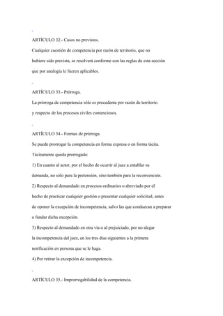 ARTÍCULO 32.- Casos no previstos.

Cualquier cuestión de competencia por razón de territorio, que no

hubiere sido prevista, se resolverá conforme con las reglas de esta sección

que por analogía le fueren aplicables.



ARTÍCULO 33.- Prórroga.

La prórroga de competencia sólo es procedente por razón de territorio

y respecto de los procesos civiles contenciosos.



ARTÍCULO 34.- Formas de prórroga.

Se puede prorrogar la competencia en forma expresa o en forma tácita.

Tácitamente queda prorrogada:

1) En cuanto al actor, por el hecho de ocurrir al juez a entablar su

demanda, no sólo para la pretensión, sino también para la reconvención.

2) Respecto al demandado en procesos ordinarios o abreviado por el

hecho de practicar cualquier gestión o presentar cualquier solicitud, antes

de oponer la excepción de incompetencia, salvo las que conduzcan a preparar

o fundar dicha excepción.

3) Respecto al demandado en otra vía o al prejuiciado, por no alegar

la incompetencia del juez, en los tres días siguientes a la primera

notificación en persona que se le haga.

4) Por retirar la excepción de incompetencia.



ARTÍCULO 35.- Improrrogabilidad de la competencia.
 