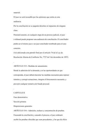material.

El juez no será recusable por las opiniones que emita en esta

audiencia.

Por la conciliación no se pagarán derechos ni impuestos de ninguna

clase.

Potestativamente, en cualquier etapa de un proceso judicial, el juez

o tribunal puede proponer una audiencia de conciliación. El conciliador

podrá ser el mismo juez o un juez conciliador nombrado para el caso

concreto.

(Así adicionado este párrafo final por el artículo 74 de la Ley de

Resolución Alterna de Conflictos No. 7727 de 9 de diciembre de 1997)



ARTÍCULO 315.- Medidas de saneamiento.

Desde la admisión de la demanda y en las oportunidades en que

corresponda, el juez deberá decretar las medidas necesarias para reponer

trámites y corregir actuaciones, integrar el litisconsorcio necesario, y

prevenir cualquier tentativa de fraude procesal.



CAPITULO II

Fase demostrativa

Sección primera

Disposiciones generales

ARTÍCULO 316.- Admisión, rechazo y concentración de pruebas.

Fracasada la conciliación y saneado el proceso, el juez ordenará

recibir las pruebas ofrecidas que sean procedentes, y las que de oficio
 