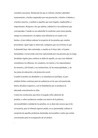 considere necesarias. Rechazará las que se refieran a hechos admitidos

expresamente, a hechos amparados por una presunción, a hechos evidentes y

a hechos notorios, y también a aquellos que sean ilegales, inadmisibles o

impertinentes. Respecto a las que admita, señalará la o las audiencias que

correspondan. Cuando no sea admisible la confesión como única prueba,

aunque la contestación o la réplica sean afirmativas en cuanto a los

hechos, el juez deberá ordenar la recepción de las pruebas que resulten

procedentes. Igual regla se observará, cualquiera que sea la forma en que

la demanda haya sido contestada, o cuando no lo haya sido, si la parte

demandada o reconvenida estuviere representada por una persona que no tenga

facultades legales para confesar en daño de aquélla, en cuyo caso deberán

considerarse los albaceas, los curadores, los tutores y los representantes

de menores y del Estado y sus instituciones, de las municipalidades, y de

las juntas de educación y de protección social.

Cuando la prueba sea abundante y su naturaleza lo justifique, el juez

señalará fechas continuas para las audiencias en las que será practicada,

dentro del plazo respectivo, con la finalidad de que se produzca la

adecuada concentración en ellas.

Contra las resoluciones que dicte el juzgado sobre admisión de

pruebas, o sobre incidencias creadas con motivo de la práctica,

inevacuabilidad o nulidad de las pruebas, no se dará más recurso que el de

revocatoria; pero el tribunal superior podrá, en su oportunidad, ordenar la

recepción de aquellas probanzas declaradas inevacuables o nulas que estime

convenientes para la averiguación de los hechos.
 
