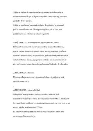 1) Que se indique la naturaleza y las circunstancias de la prueba, y

si fuere testimonial, que se digan los nombres, la residencia y las demás

calidades de los testigos.

2) Que se exhiba una constancia de haber depositado a la orden del

juez la suma de cinco mil colone para responder, en su caso, a la

condenatoria que establece el artículo siguiente.



ARTÍCULO 323.- Indemnización a la parte contraria y multa.

El litigante a quien se le hubiere concedido el plazo extraordinario,

que no ejecute la prueba propuesta o que, una vez evacuada, resulte en

definitiva inconducente y así se califique, será condenado en la sentencia

si hubiere habido malicia, a pagar a su contrario una indemnización de

diez mil colonesy cinco días multa, aplicables a los fondos de educación.



ARTÍCULO 324.- Recurso.

El auto en el que se otorgue o deniegue el plazo extraordinario será

apelable en un efecto.



ARTÍCULO 325.- Inevacuabilidad.

Si la prueba no se practicare en la oportunidad señalada, será

declarada inevacuable de oficio. Si se tratare de documentos, a pesar de la

inevacuabilidad podrán ser presentados posteriormente, en cuyo caso se les

dará el trámite previsto en este Código.

La resolución en la que se declare la inevacuabilidad no tendrá más

recurso que el de revocatoria.
 