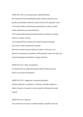 ARTÍCULO 326.- No evacuación por culpa del tribunal.

No se declarará la inevacuabilidad cuando la falta de práctica de las

pruebas sea atribuida al tribunal, lo que ocurrirá en los siguientes casos:

1) Si la parte hubiere suministrado oportunamente, timbres y demás

medios materiales que fueren necesarios.

2) Si la parte hubiere devuelto oportunamente las órdenes de citación

relativas a testigos o peritos.

3) Si la parte hubiere insistido ante el órgano jurisdiccional para

que se lleve a cabo la práctica de la prueba.

Para hacer constar los pasos dados por la parte, a fin de que no se

demore la recepción de sus pruebas, podrá presentar escritos sin copia, que

el juez hará agregar al expediente o legajo respectivo.



ARTÍCULO 327.- Plazo de antelación.

La citación para una audiencia de prueba deberá notificarse por lo

menos con tres días de antelación.



ARTÍCULO 328.- Ampliación o conclusión del plazo.

El plazo probatorio se ampliará o se dará por concluido, aunque no

hubiere vencido, si las partes e intervinientes lo solicitarán de común

acuerdo.



ARTÍCULO 329.- Recursos.

Las resoluciones en las que se admitan pruebas o aquellas en las que
 