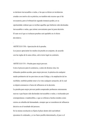 se declaren inevacuables o nulas, o las que se dicten en incidencias

creadas con motivo de su práctica, no tendrán más recurso que el de

revocatoria; pero el tribunal de segunda instancia podrá, en su

oportunidad, ordenar que se reciban aquéllas que hubieren sido declaradas

inevacuables o nulas, que estime convenientes para la justa decisión.

El auto en el que se rechacen pruebas será apelable en el efecto

devolutivo.



ARTÍCULO 330.- Apreciación de la prueba.

Los jueces apreciarán los medios de prueba en conjunto, de acuerdo

con las reglas de la sana crítica, salvo texto legal en contrario.



ARTÍCULO 331.- Prueba para mejor proveer.

Listo el proceso para la sentencia, y antes de dictarse ésta, los

tribunales podrán acordar, para mejor proveer, la práctica de cualquier

medio probatorio de los previstos en este Código, o la ampliación de los

recibidos; también podrán tener a la vista cualquier actuación, de lo cual

se dejará constancia si fuera de influencia en la decisión.

La prueba para mejor proveer podrá comprender probanzas enteramente

nuevas o que hayan sido declaradas inevacuables o nulas, o rechazadas por

extemporáneas o inadmisibles, o que se refieran a hechos tenidos como

ciertos en rebeldía del demandado, siempre que se consideren de influencia

decisiva en el resultado del proceso.

En la misma resolución se fijará el plazo dentro del cual deberá

ejecutarse lo ordenado, y si no fuere posible determinarlo, el juez o el
 