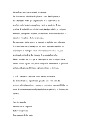 tribunal procurará que se ejecute sin demora.

Lo dicho en este artículo será aplicable a todo tipo de procesos.

Es deber de las partes que tengan interés en la recepción de las

pruebas, suplir las expensas del caso y activar la práctica de esas

pruebas. Si no lo hicieren así, el tribunal podrá prescindir, en cualquier

momento, de la prueba ordenada, sin necesidad de resolución que así lo

decrete, y procederá a dictar la sentencia.

La prueba para mejor proveer se ordenará en un único auto, salvo que

la evacuada en esa forma exigiere una nueva prueba de esa clase; no

interrumpirá el plazo para fallar, sino que lo suspenderá, o sea, que

continuará corriendo el día siguiente de evacuada la prueba.

Contra la resolución en la que se ordene prueba para mejor proveer no

se dará recurso alguno, y las partes sólo podrán intervenir en su ejecución

en la medida en que el tribunal expresamente así lo disponga.



ARTÍCULO 332.- Aplicación de las normas probatorias.

Lo dispuesto en este capítulo será aplicable a los otros tipos de

proceso, salvo disposiciones expresas en contrario, o incompatibilidad por

razón de su naturaleza entre el procedimiento respectivo y lo dicho en este

capítulo.



Sección segunda

Declaración de las partes

Subsección primera

Interrogatorio de las partes
 