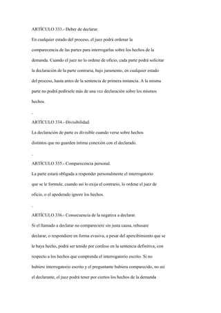 ARTÍCULO 333.- Deber de declarar.

En cualquier estado del proceso, el juez podrá ordenar la

comparecencia de las partes para interrogarlas sobre los hechos de la

demanda. Cuando el juez no lo ordene de oficio, cada parte podrá solicitar

la declaración de la parte contraria, bajo juramento, en cualquier estado

del proceso, hasta antes de la sentencia de primera instancia. A la misma

parte no podrá pedírsele más de una vez declaración sobre los mismos

hechos.



ARTÍCULO 334.- Divisibilidad.

La declaración de parte es divisible cuando verse sobre hechos

distintos que no guarden íntima conexión con el declarado.



ARTÍCULO 335.- Comparecencia personal.

La parte estará obligada a responder personalmente el interrogatorio

que se le formule, cuando así lo exija el contrario, lo ordene el juez de

oficio, o el apoderado ignore los hechos.



ARTÍCULO 336.- Consecuencia de la negativa a declarar.

Si el llamado a declarar no compareciere sin justa causa, rehusare

declarar, o respondiere en forma evasiva, a pesar del apercibimiento que se

le haya hecho, podrá ser tenido por confeso en la sentencia definitiva, con

respecto a los hechos que comprenda el interrogatorio escrito. Si no

hubiere interrogatorio escrito y el preguntante hubiera comparecido, no así

el declarante, el juez podrá tener por ciertos los hechos de la demanda
 
