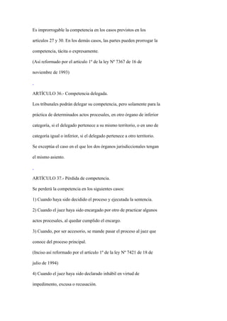 Es improrrogable la competencia en los casos previstos en los

artículos 27 y 30. En los demás casos, las partes pueden prorrogar la

competencia, tácita o expresamente.

(Así reformado por el artículo 1º de la ley Nº 7367 de 16 de

noviembre de 1993)



ARTÍCULO 36.- Competencia delegada.

Los tribunales podrán delegar su competencia, pero solamente para la

práctica de determinados actos procesales, en otro órgano de inferior

categoría, si el delegado pertenece a su mismo territorio, o en uno de

categoría igual o inferior, si el delegado pertenece a otro territorio.

Se exceptúa el caso en el que los dos órganos jurisdiccionales tengan

el mismo asiento.



ARTÍCULO 37.- Pérdida de competencia.

Se perderá la competencia en los siguientes casos:

1) Cuando haya sido decidido el proceso y ejecutada la sentencia.

2) Cuando el juez haya sido encargado por otro de practicar algunos

actos procesales, al quedar cumplido el encargo.

3) Cuando, por ser accesorio, se mande pasar el proceso al juez que

conoce del proceso principal.

(Inciso así reformado por el artículo 1º de la ley Nº 7421 de 18 de

julio de 1994)

4) Cuando el juez haya sido declarado inhábil en virtud de

impedimento, excusa o recusación.
 