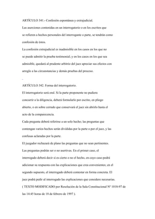 ARTÍCULO 341.- Confesión espontánea y extrajudicial.

Las aserciones contenidas en un interrogatorio o en los escritos que

se refieren a hechos personales del interrogante o parte, se tendrán como

confesión de éstos.

La confesión extrajudicial es inadmisible en los casos en los que no

se puede admitir la prueba testimonial; y en los casos en los que sea

admisible, quedará al prudente arbitrio del juez apreciar sus efectos con

arreglo a las circunstancias y demás pruebas del proceso.



ARTÍCULO 342. Forma del interrogatorio.

El interrogatorio será oral. Si la parte proponente no pudiera

concurrir a la diligencia, deberá formularlo por escrito, en pliego

abierto, o en sobre cerrado que conservará el juez sin abrirlo hasta el

acto de la comparecencia.

Cada pregunta deberá referirse a un solo hecho; las preguntas que

contengan varios hechos serán divididas por la parte o por el juez, y las

confusas aclaradas por la parte.

El juzgador rechazará de plano las preguntas que no sean pertinentes.

Las preguntas podrán ser o no asertivas. En el primer caso, el

interrogado deberá decir si es cierto o no el hecho, en cuyo caso podrá

adicionar su respuesta con las explicaciones que crea convenientes; en el

segundo supuesto, el interrogado deberá contestar en forma concreta. El

juez podrá pedir al interrogado las explicaciones que considere necesarias.

( TEXTO MODIFICADO por Resolución de la Sala Constitucional Nº 1018-97 de

las 14:45 horas de 18 de febrero de 1997 ).
 
