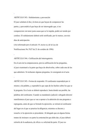 ARTÍCULO 343.- Señalamiento y prevención

El juez señalará el día y la hora en que hayan de comparecer las

partes, y prevendrá al que haya de ser interrogado que, si no

compareciere sin tener justa causa que se lo impida, podrá ser tenido por

confeso. El señalamiento deberá serle notificado, por lo menos, con tres

días de anticipación.

(Así reformado por el artículo 19, inciso e), de la Ley de

Notificaciones No.7637 de 21 de octubre de 1996)



ARTÍCULO 344.- Calificación del interrogatorio.

En el acto de la comparecencia, previa calificación de las preguntas,

el juez examinará a la parte que haya de absolverlas, sobre cada una de las

que admitiere. Si rechazare algunas preguntas, lo consignará en el acta.



ARTÍCULO 345.- Forma de responder. El confesante responderá por sí

mismo y de palabra, y expondrá lo que sepa de los hechos sobre los que se

le pregunta. En el acta se deberá reproducir, hasta donde sea posible, las

palabras del confesante. Cuando su mandatario judicial o abogado director

manifestaren al juez que se van a oponer a la admisión de una pregunta o

repregunta, antes de que se formule la oposición, se retirará al confesante

del lugar en el que se practica la diligencia, mientras se discute y

resuelve si la oposición es procedente. Al abogado que en alguna forma

tratare de insinuar a su parte la contestación que debe dar, el juez deberá

retirarlo de la audiencia, de oficio o a solicitud de parte. El juez no
 