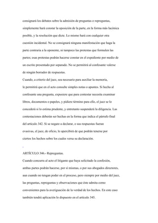 consignará los debates sobre la admisión de preguntas o repreguntas,

simplemente hará constar la oposición de la parte, en la forma más lacónica

posible, y la resolución que dicte. Lo mismo hará con cualquier otra

cuestión incidental. No se consignará ninguna manifestación que haga la

parte contraria a la oponente, ni tampoco las protestas que formulen las

partes; esas protestas podrán hacerse constar en el expediente por medio de

un escrito presentado por separado. No se permitirá al confesante valerse

de ningún borrador de respuestas.

Cuando, a criterio del juez, sea necesario para auxiliar la memoria,

le permitirá que en el acto consulte simples notas o apuntes. Si hecha al

confesante una pregunta, expusiere que para contestar necesita examinar

libros, documentos o papeles, y pidiere término para ello, el juez se lo

concederá si lo estima prudente, y entretanto suspenderá la diligencia. Las

contestaciones deberán ser hechas en la forma que indica el párrafo final

del artículo 342. Si se negare a declarar, o sus respuestas fueran

evasivas, el juez, de oficio, lo apercibirá de que podrán tenerse por

ciertos los hechos sobre los cuales versa su declaración.



ARTÍCULO 346.- Repreguntas.

Cuando concurra al acto el litigante que haya solicitado la confesión,

ambas partes podrán hacerse, por sí mismas, o por sus abogados directores,

aun cuando no tengan poder en el proceso, pero siempre por medio del juez,

las preguntas, repreguntas y observaciones que éste admita como

convenientes para la averiguación de la verdad de los hechos. En este caso

también tendrá aplicación lo dispuesto en el artículo 345.
 