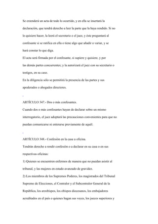 Se extenderá un acta de todo lo ocurrido, y en ella se insertará la

declaración, que tendrá derecho a leer la parte que la haya rendido. Si no

lo quisiere hacer, la leerá el secretario o el juez, y éste preguntará al

confesante si se ratifica en ella o tiene algo que añadir o variar, y se

hará constar lo que diga.

El acta será firmada por el confesante, si supiere y quisiere, y por

las demás partes concurrentes; y la autorizará el juez con su secretario o

testigos, en su caso.

En la diligencia sólo se permitirá la presencia de las partes y sus

apoderados o abogados directores.



ARTÍCULO 347.- Dos o más confesantes.

Cuando dos o más confesantes hayan de declarar sobre un mismo

interrogatorio, el juez adoptará las precauciones convenientes para que no

puedan comunicarse ni enterarse previamente de aquél.



ARTÍCULO 348.- Confesión en la casa u oficina.

Tendrán derecho a rendir confesión o a declarar en su casa o en sus

respectivas oficinas:

1) Quienes se encuentren enfermos de manera que no puedan asistir al

tribunal, y las mujeres en estado avanzado de gravidez.

2) Los miembros de los Supremos Poderes, los magistrados del Tribunal

Supremo de Elecciones, el Contralor y el Subcontralor General de la

República, los arzobispos, los obispos diocesanos, los embajadores

acreditados en el país o quienes hagan sus veces, los jueces superiores y
 
