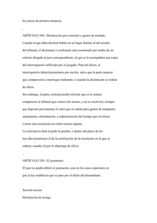 los jueces de primera instancia.



ARTÍCULO 349.- Declaración por comisión y gastos de traslado.

Cuando el que deba declarar habite en un lugar distinto al del asiento

del tribunal, el declarante o confesante será examinado por medio de un

exhorto dirigido al juez correspondiente, al que se le acompañará una copia

del interrogatorio calificado por el juzgado. Para tal efecto, el

interrogatorio deberá presentarse por escrito, salvo que la parte anuncie

que comparecerá a interrogar oralmente, o cuando la declaración se ordene

de oficio.

Sin embargo, la parte contraria podrá solicitar que se le ordene

comparecer al tribunal que conoce del asunto, y así se resolverá, siempre

que deposite previamente el valor que se señale para gastos de transporte,

alojamiento, alimentación, e indemnización del tiempo que invirtiere.

Contra esta resolución no cabrá recurso alguno.

La solicitud se hará al pedir la prueba, o dentro del plazo de los

tres días posteriores al de la notificación de la resolución en la que se

ordena, cuando el juez lo disponga de oficio.



ARTÍCULO 350.- El juramento.

El juez no podrá diferir el juramento, sino en los casos especiales en

que la ley establezca que se pase por el dicho del demandante.



Sección tercera

Declaración de testigo
 