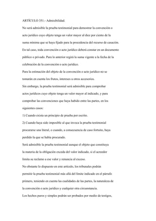 ARTÍCULO 351.- Admisibilidad.

No será admisible la prueba testimonial para demostrar la convención o

acto jurídico cuyo objeto tenga un valor mayor al diez por ciento de la

suma mínima que se haya fijado para la procedencia del recurso de casación.

En tal caso, toda convención o acto jurídico deberá constar en un documento

público o privado. Para lo anterior regirá la suma vigente a la fecha de la

celebración de la convención o acto jurídico.

Para la estimación del objeto de la convención o acto jurídico no se

tomarán en cuenta los frutos, intereses u otros accesorios.

Sin embargo, la prueba testimonial será admisible para comprobar

actos jurídicos cuyo objeto tenga un valor mayor al indicado, y para

comprobar las convenciones que haya habido entre las partes, en los

siguientes casos:

1) Cuando exista un principio de prueba por escrito.

2) Cuando haya sido imposible al que invoca la prueba testimonial

procurarse una literal, o cuando, a consecuencia de caso fortuito, haya

perdido la que se había procurado.

Será admisible la prueba testimonial aunque el objeto que constituya

la materia de la obligación exceda del valor indicado, si el acreedor

limita su reclamo a ese valor y renuncia al exceso.

No obstante lo dispuesto en este artículo, los tribunales podrán

permitir la prueba testimonial más allá del límite indicado en el párrafo

primero, teniendo en cuenta las cualidades de las partes, la naturaleza de

la convención o acto jurídico y cualquier otra circunstancia.

Los hechos puros y simples podrán ser probados por medio de testigos,
 