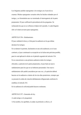 Los litigantes podrán repreguntar a los testigos en el acto de su

examen. Dichas repreguntas versarán sobre los hechos relatados por el

testigo, y se formularán una vez terminado el interrogatorio de la parte

proponente. El juez calificará la procedencia de las preguntas. Se

rechazarán las que no se refieran al objeto de la prueba. A cada litigante

sólo se le dará un turno para repreguntas.



ARTÍCULO 356.- Señalamiento.

El juez señalará la hora y el día para la audiencia en la que deban

declarar los testigos.

Si su número lo permite, declararán en una sola audiencia; en el caso

contrario, el juez continuará su recepción en la fecha más próxima posible,

para lo cual aplicará lo dicho en el párrafo segundo del artículo 316.

Si no concurrieren a una primera audiencia todos los testigos

ofrecidos, a petición de la parte proponente, el juez hará un nuevo

señalamiento para los que no se hubieren presentado. Este nuevo

señalamiento sólo podrá concederse por una vez, y la petición deberá

hacerse en la audiencia o dentro de los tres días posteriores, siempre que

se presente la orden de citación debidamente diligenciada conforme lo

establece el artículo 361.

En la audiencia la solicitud podrá hacerse oralmente.



ARTÍCULO 357.- Generales de ley.

A cada testigo se le preguntará:

1) Su nombre, los apellidos, la edad, la profesión u oficio y el
 