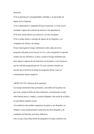 domicilio.

2) Si es pariente por consanguinidad o afinidad, y en qué grado, de

alguno de los litigantes.

3) Si es dependiente o empleado del que lo presenta, o si tiene con él

sociedad o alguna otra relación de intereses o de dependencia.

4) Si tiene interés directo en el proceso o en otro semejante.

5) Si es amigo íntimo o enemigo de alguno de los litigantes, o su

compañero de oficina o de trabajo.

El juez interrogará al testigo verbalmente sobre cada una de las

preguntas indicadas en los incisos 2) a 5), y sólo consignará la respuesta

cuando ésta sea afirmativa; es decir, cuando el testigo manifieste que

tiene alguna o algunas de las relaciones con las partes o con el proceso

que las referidas preguntas prevén. En caso contrario, bastará con

advertir que se hicieron al testigo las preguntas dichas y que sus

contestaciones fueron negativas.



ARTÍCULO 358.- Práctica de la audiencia.

Los testigos declararán bajo juramento y advertidos de las penas con

que la ley castiga el delito de falso testimonio; su declaración versará

sobre hechos puros y simples, y estarán obligados a dar razón de su dicho,

lo cual deberá exigirles el juez.

A la audiencia sólo podrán comparecer las partes y sus abogados; no

obstante, el juez podrá permitir la presencia de otros abogados y de

estudiantes de Derecho, para fines didácticos.

Una vez que el juez haya hecho las preguntas al testigo conforme con
 