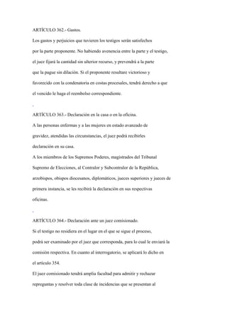 ARTÍCULO 362.- Gastos.

Los gastos y perjuicios que tuvieren los testigos serán satisfechos

por la parte proponente. No habiendo avenencia entre la parte y el testigo,

el juez fijará la cantidad sin ulterior recurso, y prevendrá a la parte

que la pague sin dilación. Si el proponente resultare victorioso y

favorecido con la condenatoria en costas procesales, tendrá derecho a que

el vencido le haga el reembolso correspondiente.



ARTÍCULO 363.- Declaración en la casa o en la oficina.

A las personas enfermas y a las mujeres en estado avanzado de

gravidez, atendidas las circunstancias, el juez podrá recibirles

declaración en su casa.

A los miembros de los Supremos Poderes, magistrados del Tribunal

Supremo de Elecciones, al Contralor y Subcontralor de la República,

arzobispos, obispos diocesanos, diplomáticos, jueces superiores y jueces de

primera instancia, se les recibirá la declaración en sus respectivas

oficinas.



ARTÍCULO 364.- Declaración ante un juez comisionado.

Si el testigo no residiera en el lugar en el que se sigue el proceso,

podrá ser examinado por el juez que corresponda, para lo cual le enviará la

comisión respectiva. En cuanto al interrogatorio, se aplicará lo dicho en

el artículo 354.

El juez comisionado tendrá amplia facultad para admitir y rechazar

repreguntas y resolver toda clase de incidencias que se presentan al
 