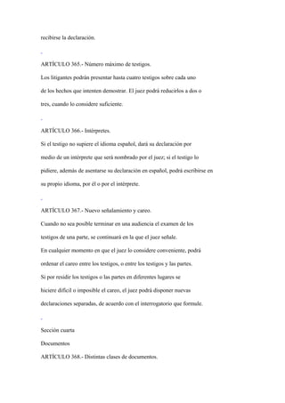 recibirse la declaración.



ARTÍCULO 365.- Número máximo de testigos.

Los litigantes podrán presentar hasta cuatro testigos sobre cada uno

de los hechos que intenten demostrar. El juez podrá reducirlos a dos o

tres, cuando lo considere suficiente.



ARTÍCULO 366.- Intérpretes.

Si el testigo no supiere el idioma español, dará su declaración por

medio de un intérprete que será nombrado por el juez; si el testigo lo

pidiere, además de asentarse su declaración en español, podrá escribirse en

su propio idioma, por él o por el intérprete.



ARTÍCULO 367.- Nuevo señalamiento y careo.

Cuando no sea posible terminar en una audiencia el examen de los

testigos de una parte, se continuará en la que el juez señale.

En cualquier momento en que el juez lo considere conveniente, podrá

ordenar el careo entre los testigos, o entre los testigos y las partes.

Si por residir los testigos o las partes en diferentes lugares se

hiciere difícil o imposible el careo, el juez podrá disponer nuevas

declaraciones separadas, de acuerdo con el interrogatorio que formule.



Sección cuarta

Documentos

ARTÍCULO 368.- Distintas clases de documentos.
 