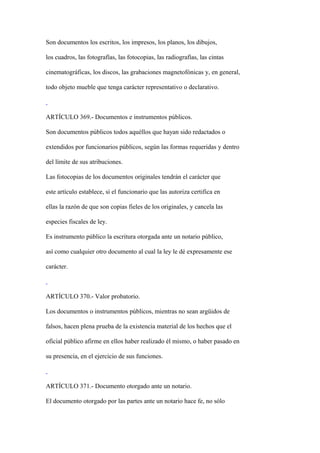 Son documentos los escritos, los impresos, los planos, los dibujos,

los cuadros, las fotografías, las fotocopias, las radiografías, las cintas

cinematográficas, los discos, las grabaciones magnetofónicas y, en general,

todo objeto mueble que tenga carácter representativo o declarativo.



ARTÍCULO 369.- Documentos e instrumentos públicos.

Son documentos públicos todos aquéllos que hayan sido redactados o

extendidos por funcionarios públicos, según las formas requeridas y dentro

del límite de sus atribuciones.

Las fotocopias de los documentos originales tendrán el carácter que

este artículo establece, si el funcionario que las autoriza certifica en

ellas la razón de que son copias fieles de los originales, y cancela las

especies fiscales de ley.

Es instrumento público la escritura otorgada ante un notario público,

así como cualquier otro documento al cual la ley le dé expresamente ese

carácter.



ARTÍCULO 370.- Valor probatorio.

Los documentos o instrumentos públicos, mientras no sean argüidos de

falsos, hacen plena prueba de la existencia material de los hechos que el

oficial público afirme en ellos haber realizado él mismo, o haber pasado en

su presencia, en el ejercicio de sus funciones.



ARTÍCULO 371.- Documento otorgado ante un notario.

El documento otorgado por las partes ante un notario hace fe, no sólo
 
