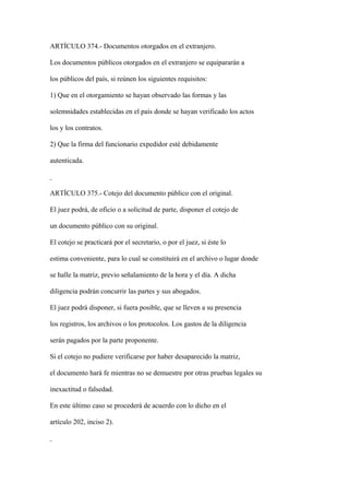 ARTÍCULO 374.- Documentos otorgados en el extranjero.

Los documentos públicos otorgados en el extranjero se equipararán a

los públicos del país, si reúnen los siguientes requisitos:

1) Que en el otorgamiento se hayan observado las formas y las

solemnidades establecidas en el país donde se hayan verificado los actos

los y los contratos.

2) Que la firma del funcionario expedidor esté debidamente

autenticada.



ARTÍCULO 375.- Cotejo del documento público con el original.

El juez podrá, de oficio o a solicitud de parte, disponer el cotejo de

un documento público con su original.

El cotejo se practicará por el secretario, o por el juez, si éste lo

estima conveniente, para lo cual se constituirá en el archivo o lugar donde

se halle la matriz, previo señalamiento de la hora y el día. A dicha

diligencia podrán concurrir las partes y sus abogados.

El juez podrá disponer, si fuera posible, que se lleven a su presencia

los registros, los archivos o los protocolos. Los gastos de la diligencia

serán pagados por la parte proponente.

Si el cotejo no pudiere verificarse por haber desaparecido la matriz,

el documento hará fe mientras no se demuestre por otras pruebas legales su

inexactitud o falsedad.

En este último caso se procederá de acuerdo con lo dicho en el

artículo 202, inciso 2).
 
