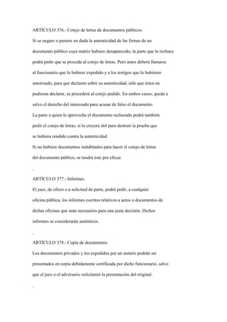 ARTÍCULO 376.- Cotejo de letras de documentos públicos.

Si se negare o pusiere en duda la autenticidad de las firmas de un

documento público cuya matriz hubiere desaparecido, la parte que lo rechace

podrá pedir que se proceda al cotejo de letras. Pero antes deberá llamarse

al funcionario que lo hubiere expedido y a los testigos que lo hubieren

autorizado, para que declaren sobre su autenticidad; sólo que éstos no

pudieran declarar, se procederá al cotejo pedido. En ambos casos, queda a

salvo el derecho del interesado para acusar de falso el documento.

La parte a quien le aproveche el documento rechazado podrá también

pedir el cotejo de letras, si lo creyere útil para destruir la prueba que

se hubiera rendido contra la autenticidad.

Si no hubiere documentos indubitados para hacer el cotejo de letras

del documento público, se tendrá éste por eficaz.



ARTÍCULO 377.- Informes.

El juez, de oficio o a solicitud de parte, podrá pedir, a cualquier

oficina pública, los informes escritos relativos a actos o documentos de

dichas oficinas que sean necesarios para una justa decisión. Dichos

informes se considerarán auténticos.



ARTÍCULO 378.- Copia de documentos.

Los documentos privados y los expedidos por un notario podrán ser

presentados en copia debidamente certificada por dicho funcionario, salvo

que el juez o el adversario solicitaren la presentación del original.
 