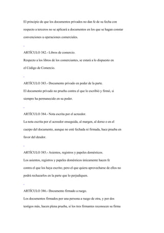 El principio de que los documentos privados no dan fe de su fecha con

respecto a terceros no se aplicará a documentos en los que se hagan constar

convenciones u operaciones comerciales.



ARTÍCULO 382.- Libros de comercio.

Respecto a los libros de los comerciantes, se estará a lo dispuesto en

el Código de Comercio.



ARTÍCULO 383.- Documento privado en poder de la parte.

El documento privado no prueba contra el que lo escribió y firmó, si

siempre ha permanecido en su poder.



ARTÍCULO 384.- Nota escrita por el acreedor.

La nota escrita por el acreedor enseguida, al margen, al dorso o en el

cuerpo del documento, aunque no esté fechada ni firmada, hace prueba en

favor del deudor.



ARTÍCULO 385.- Asientos, registros y papeles domésticos.

Los asientos, registros y papeles domésticos únicamente hacen fe

contra el que los haya escrito; pero el que quiera aprovecharse de ellos no

podrá rechazarlos en la parte que lo perjudiquen.



ARTÍCULO 386.- Documento firmado a ruego.

Los documentos firmados por una persona a ruego de otra, y por dos

testigos más, hacen plena prueba, si los tres firmantes reconocen su firma
 